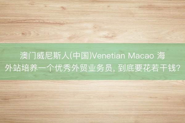 澳门威尼斯人(中国)Venetian Macao 海外站培养一个优秀外贸业务员， 到底要花若干钱?