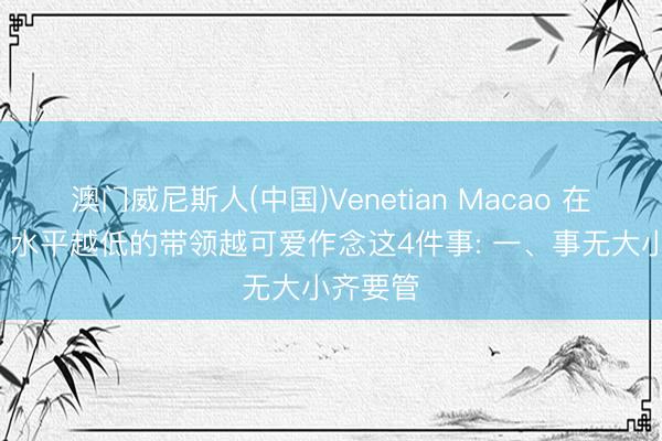 澳门威尼斯人(中国)Venetian Macao 在单元里， 水平越低的带领越可爱作念这4件事: 一、事无大小齐要管