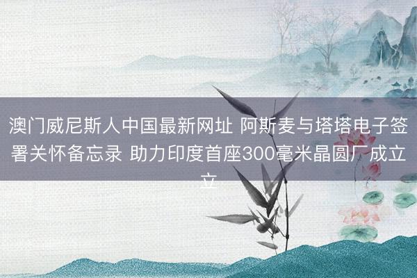澳门威尼斯人中国最新网址 阿斯麦与塔塔电子签署关怀备忘录 助力印度首座300毫米晶圆厂成立