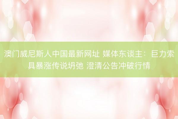 澳门威尼斯人中国最新网址 媒体东谈主：巨力索具暴涨传说坍弛 澄清公告冲破行情