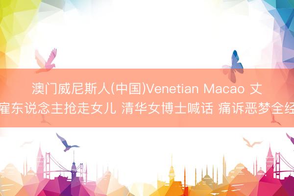 澳门威尼斯人(中国)Venetian Macao 丈夫雇东说念主抢走女儿 清华女博士喊话 痛诉恶梦全经过