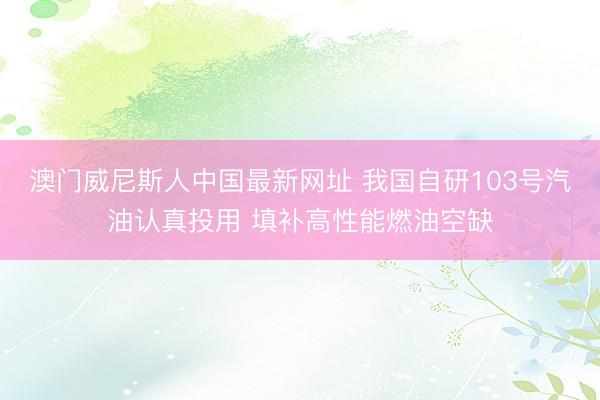 澳门威尼斯人中国最新网址 我国自研103号汽油认真投用 填补高性能燃油空缺