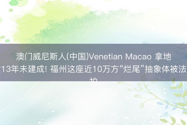 澳门威尼斯人(中国)Venetian Macao 拿地逾13年未建成! 福州这座近10万方“烂尾”抽象体被法拍