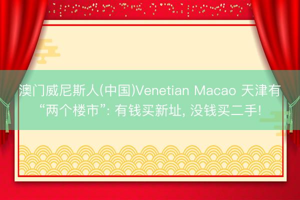 澳门威尼斯人(中国)Venetian Macao 天津有“两个楼市”: 有钱买新址， 没钱买二手!