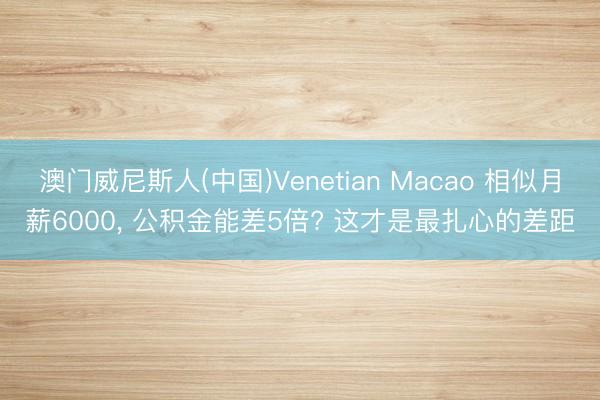 澳门威尼斯人(中国)Venetian Macao 相似月薪6000， 公积金能差5倍? 这才是最扎心的差距