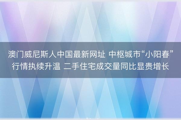 澳门威尼斯人中国最新网址 中枢城市“小阳春”行情执续升温 二手住宅成交量同比显贵增长