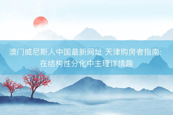 澳门威尼斯人中国最新网址 天津购房者指南: 在结构性分化中主理详情趣