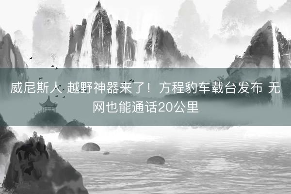 威尼斯人 越野神器来了！方程豹车载台发布 无网也能通话20公里