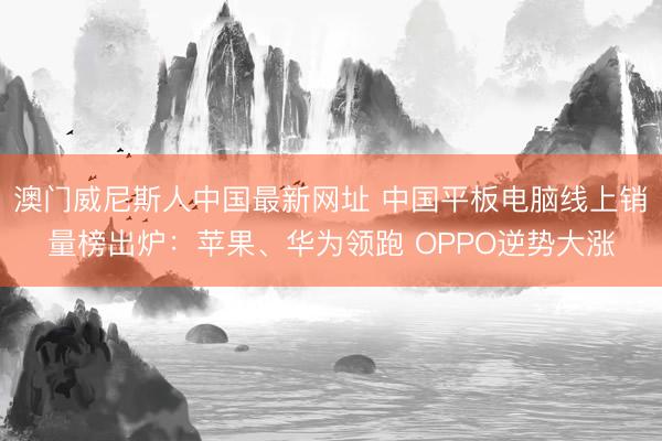 澳门威尼斯人中国最新网址 中国平板电脑线上销量榜出炉：苹果、华为领跑 OPPO逆势大涨