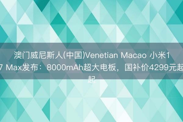 澳门威尼斯人(中国)Venetian Macao 小米17 Max发布：8000mAh超大电板，国补价4299元起