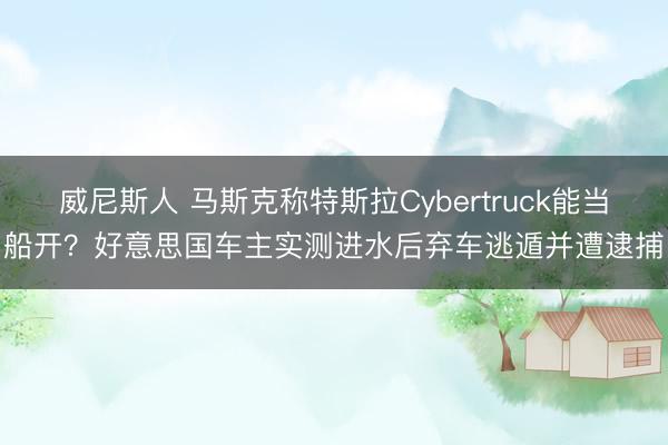 威尼斯人 马斯克称特斯拉Cybertruck能当船开？好意思国车主实测进水后弃车逃遁并遭逮捕