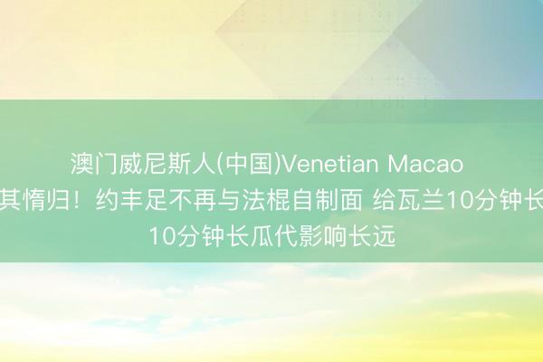 澳门威尼斯人(中国)Venetian Macao 避实击虚，击其惰归！约丰足不再与法棍自制面 给瓦兰10分钟长瓜代影响长远