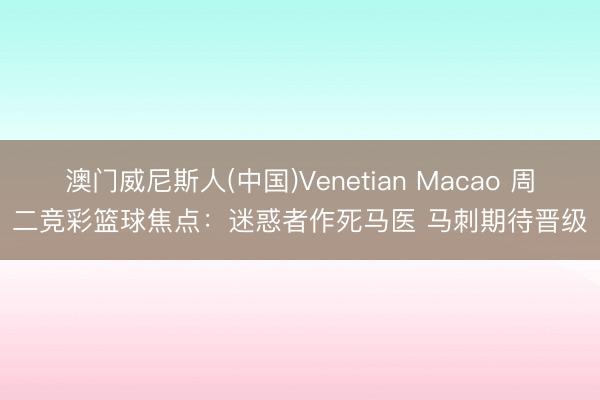 澳门威尼斯人(中国)Venetian Macao 周二竞彩篮球焦点：迷惑者作死马医 马刺期待晋级
