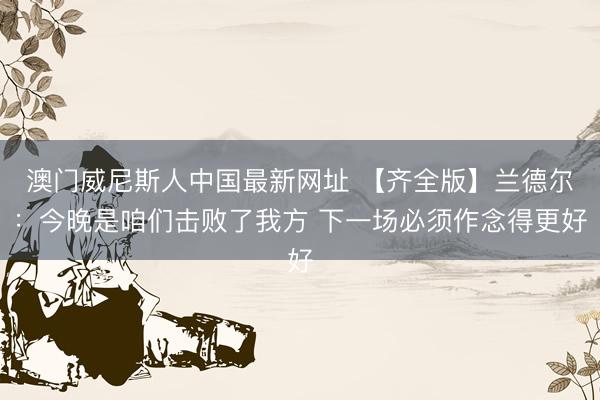 澳门威尼斯人中国最新网址 【齐全版】兰德尔：今晚是咱们击败了我方 下一场必须作念得更好
