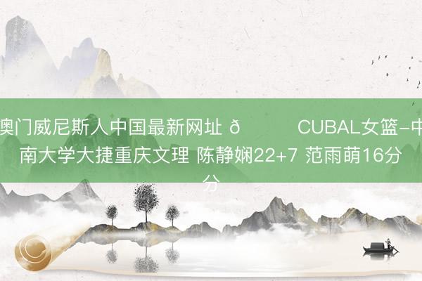 澳门威尼斯人中国最新网址 🏀CUBAL女篮-中南大学大捷重庆文理 陈静娴22+7 范雨萌16分