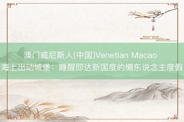 澳门威尼斯人(中国)Venetian Macao 海上出动城堡：睡醒即达新国度的懒东说念主度假