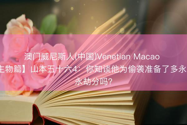 澳门威尼斯人(中国)Venetian Macao 【东谈主物篇】山本五十六4：你知谈他为偷袭准备了多永劫分吗？