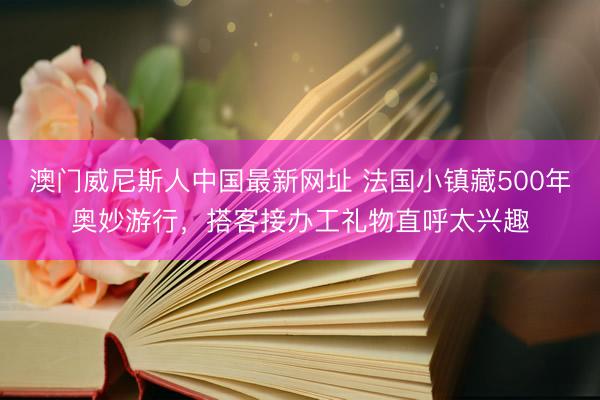 澳门威尼斯人中国最新网址 法国小镇藏500年奥妙游行，搭客接办工礼物直呼太兴趣