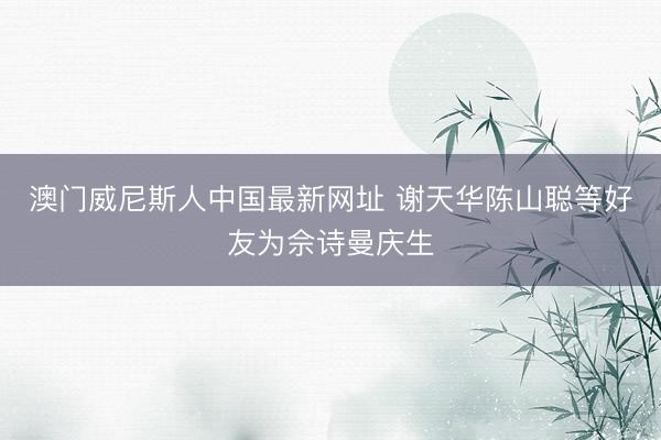 澳门威尼斯人中国最新网址 谢天华陈山聪等好友为佘诗曼庆生