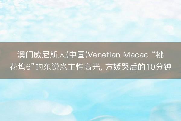 澳门威尼斯人(中国)Venetian Macao “桃花坞6”的东说念主性高光， 方媛哭后的10分钟