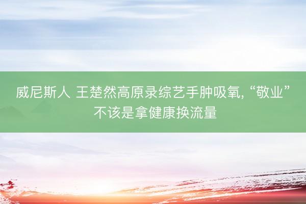 威尼斯人 王楚然高原录综艺手肿吸氧， “敬业” 不该是拿健康换流量