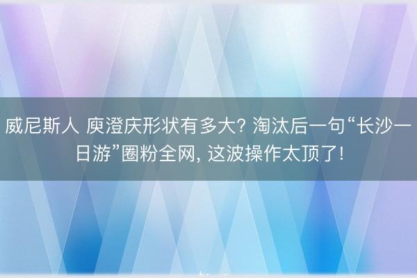 威尼斯人 庾澄庆形状有多大? 淘汰后一句“长沙一日游”圈粉全网， 这波操作太顶了!