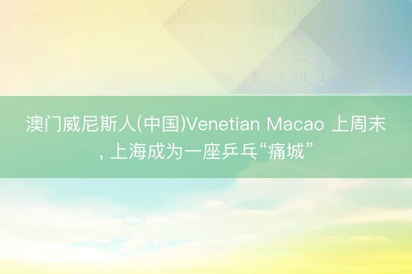 澳门威尼斯人(中国)Venetian Macao 上周末， 上海成为一座乒乓“痛城”