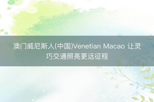 澳门威尼斯人(中国)Venetian Macao 让灵巧交通照亮更远征程