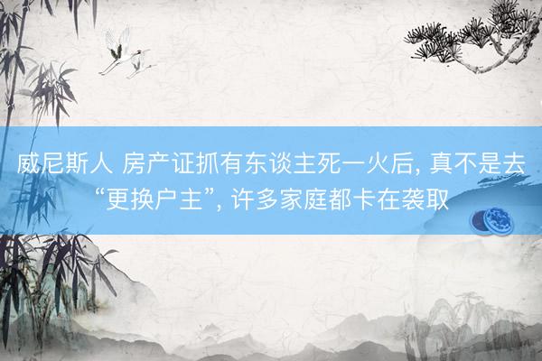威尼斯人 房产证抓有东谈主死一火后， 真不是去“更换户主”， 许多家庭都卡在袭取