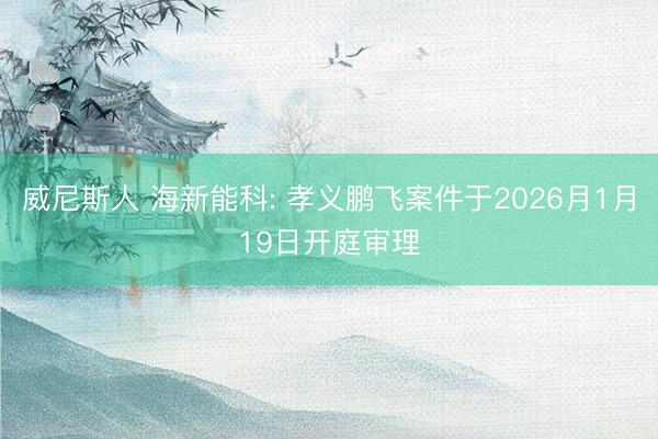 威尼斯人 海新能科: 孝义鹏飞案件于2026月1月19日开庭审理