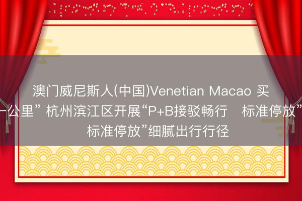 澳门威尼斯人(中国)Venetian Macao 买通出行“终末一公里” 杭州滨江区开展“P+B接驳畅行・标准停放”细腻出行行径
