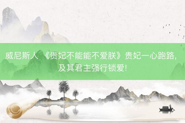 威尼斯人 《贵妃不能能不爱朕》贵妃一心跑路， 及其君主强行锁爱!