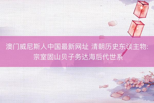 澳门威尼斯人中国最新网址 清朝历史东谈主物: 宗室固山贝子务达海后代世系