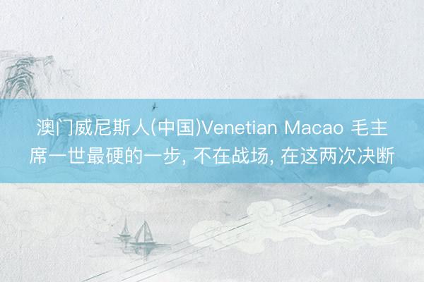 澳门威尼斯人(中国)Venetian Macao 毛主席一世最硬的一步， 不在战场， 在这两次决断