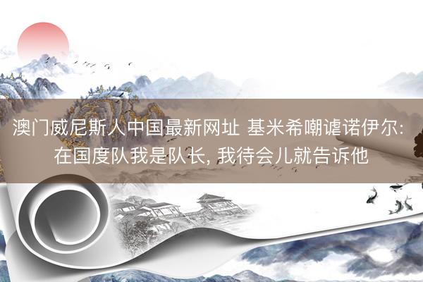 澳门威尼斯人中国最新网址 基米希嘲谑诺伊尔: 在国度队我是队长， 我待会儿就告诉他