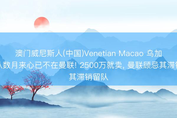 澳门威尼斯人(中国)Venetian Macao 乌加特承认数月来心已不在曼联! 2500万就卖， 曼联顾忌其滞销留队