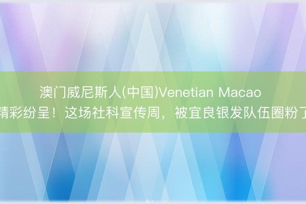 澳门威尼斯人(中国)Venetian Macao 精彩纷呈！这场社科宣传周，被宜良银发队伍圈粉了