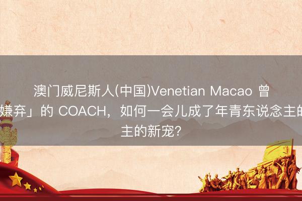 澳门威尼斯人(中国)Venetian Macao 曾经「被嫌弃」的 COACH，如何一会儿成了年青东说念主的新宠？
