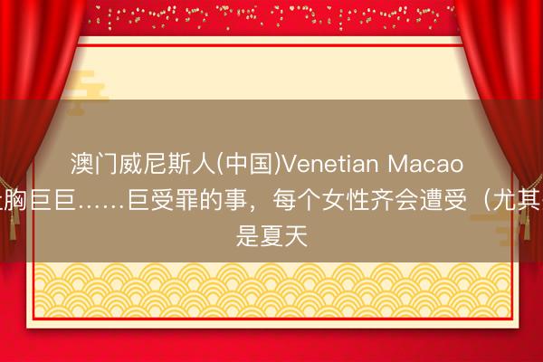 澳门威尼斯人(中国)Venetian Macao 一个让胸巨巨……巨受罪的事，每个女性齐会遭受（尤其是夏天