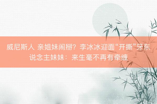 威尼斯人 亲姐妹闹掰？李冰冰迎面“开撕”牙东说念主妹妹：来生毫不再有牵缠