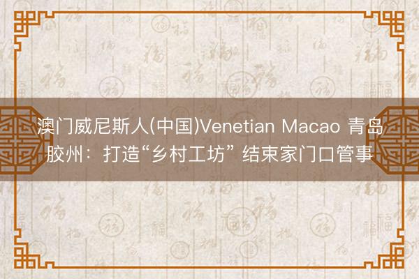 澳门威尼斯人(中国)Venetian Macao 青岛胶州：打造“乡村工坊” 结束家门口管事