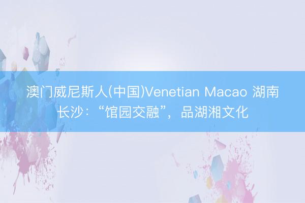 澳门威尼斯人(中国)Venetian Macao 湖南长沙：“馆园交融”，品湖湘文化