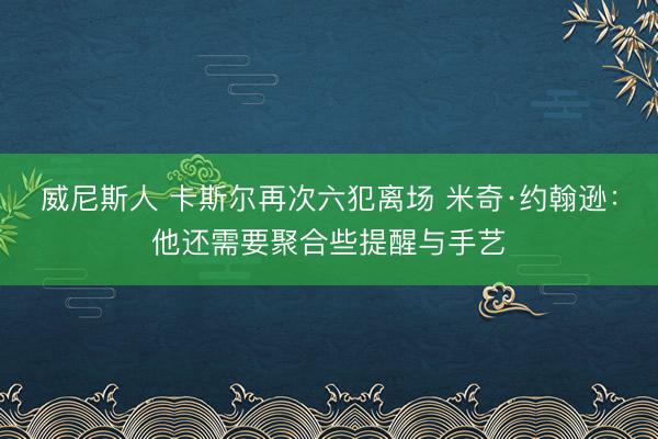 威尼斯人 卡斯尔再次六犯离场 米奇·约翰逊：他还需要聚合些提醒与手艺