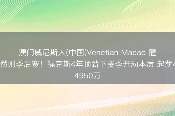 澳门威尼斯人(中国)Venetian Macao 醒一醒这然则季后赛！福克斯4年顶薪下赛季开动本质 起薪4950万