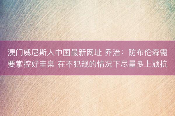 澳门威尼斯人中国最新网址 乔治：防布伦森需要掌控好圭臬 在不犯规的情况下尽量多上顽抗