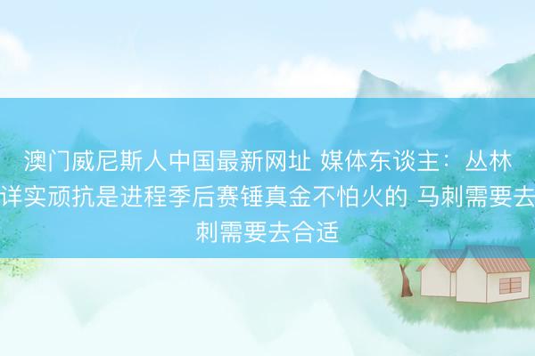 澳门威尼斯人中国最新网址 媒体东谈主：丛林狼的详实顽抗是进程季后赛锤真金不怕火的 马刺需要去合适