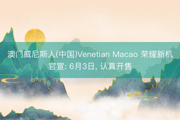 澳门威尼斯人(中国)Venetian Macao 荣耀新机官宣: 6月3日， 认真开售
