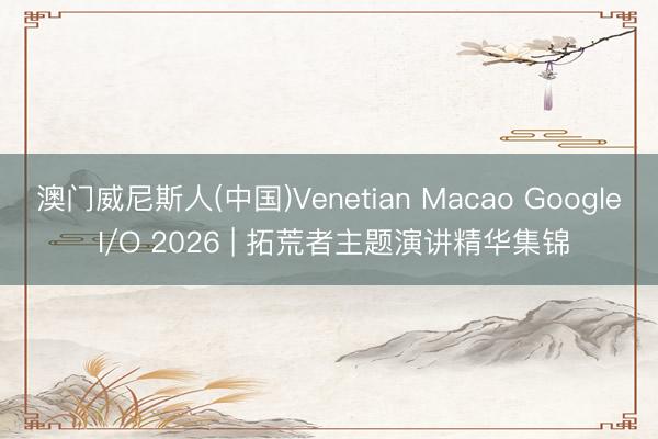 澳门威尼斯人(中国)Venetian Macao Google I/O 2026 | 拓荒者主题演讲精华集锦