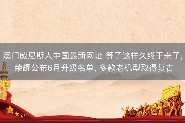 澳门威尼斯人中国最新网址 等了这样久终于来了， 荣耀公布6月升级名单， 多款老机型取得复古
