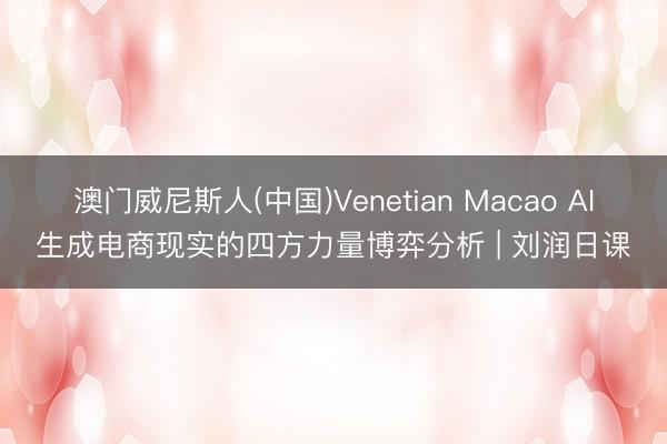 澳门威尼斯人(中国)Venetian Macao AI生成电商现实的四方力量博弈分析 | 刘润日课